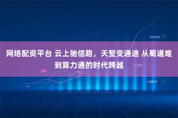 网络配资平台 云上驰信路，天堑变通途 从蜀道难到算力通的时代跨越