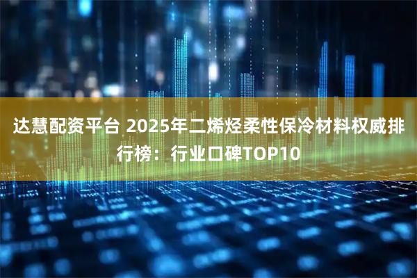 达慧配资平台 2025年二烯烃柔性保冷材料权威排行榜：行业口碑TOP10