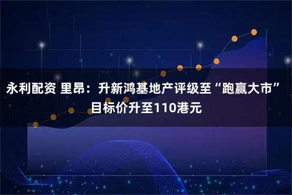 永利配资 里昂：升新鸿基地产评级至“跑赢大市” 目标价升至110港元
