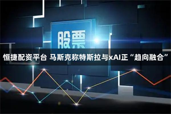恒捷配资平台 马斯克称特斯拉与xAI正“趋向融合”