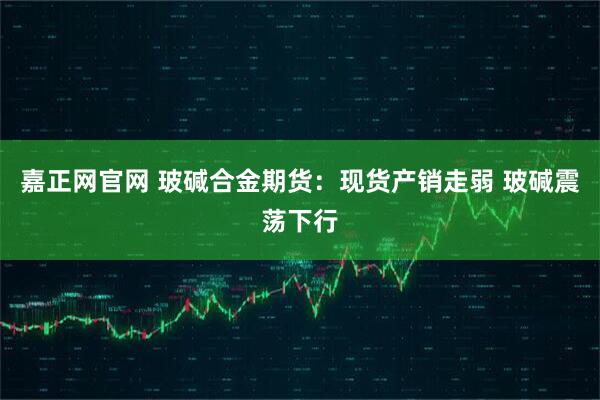 嘉正网官网 玻碱合金期货：现货产销走弱 玻碱震荡下行