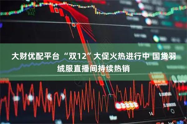 大财优配平台 “双12”大促火热进行中 国货羽绒服直播间持续热销