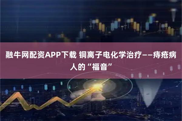 融牛网配资APP下载 铜离子电化学治疗——痔疮病人的“福音”