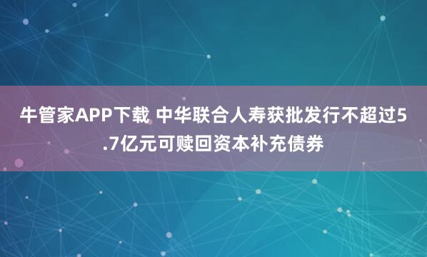 牛管家APP下载 中华联合人寿获批发行不超过5.7亿元可赎回资本补充债券
