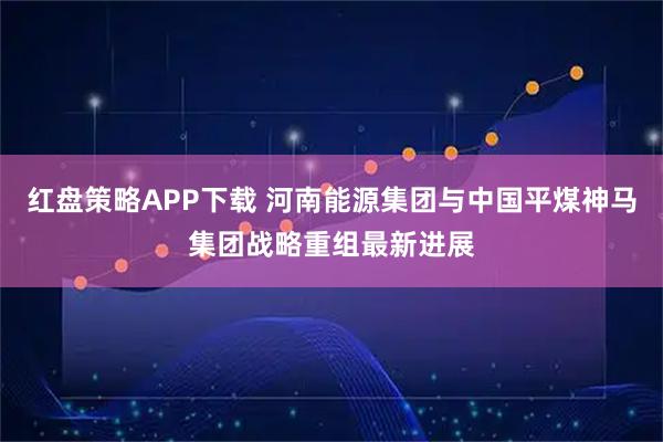 红盘策略APP下载 河南能源集团与中国平煤神马集团战略重组最新进展