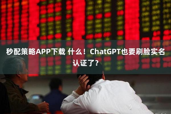 秒配策略APP下载 什么！ChatGPT也要刷脸实名认证了？